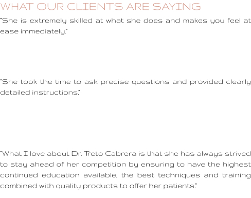 WHAT OUR CLIENTS ARE SAYING “She is extremely skilled at what she does and makes you feel at ease immediately.”    “She took the time to ask precise questions and provided clearly detailed instructions.”     “What I love about Dr. Treto Cabrera is that she has always strived to stay ahead of her competition by ensuring to have the highest continued education available, the best techniques and training combined with quality products to offer her patients.”