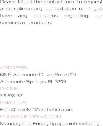 Please fill out the contact form to request a complimentary consultation or if you have any questions regarding our services or products.       ADDRESS 616 E. Altamonte Drive, Suite 204 Altamonte Springs, FL 32701 PHONE 321-978-1521 EMAIL US Hello@LuxeMDAesthetics.com  HOURS OF OPERATION Monday thru Friday by appointment only.