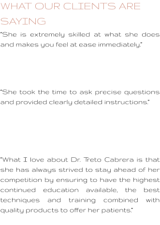 WHAT OUR CLIENTS ARE SAYING “She is extremely skilled at what she does and makes you feel at ease immediately.”    “She took the time to ask precise questions and provided clearly detailed instructions.”     “What I love about Dr. Treto Cabrera is that she has always strived to stay ahead of her competition by ensuring to have the highest continued education available, the best techniques and training combined with quality products to offer her patients.”